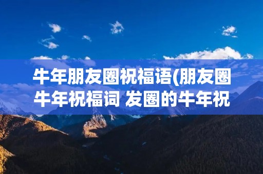 牛年朋友圈祝福语(朋友圈牛年祝福词 发圈的牛年祝福语精选)