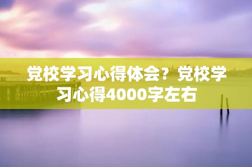 党校学习心得体会?党校学习心得4000字左右 党校学习心得体会?党校学习心得4000字左右