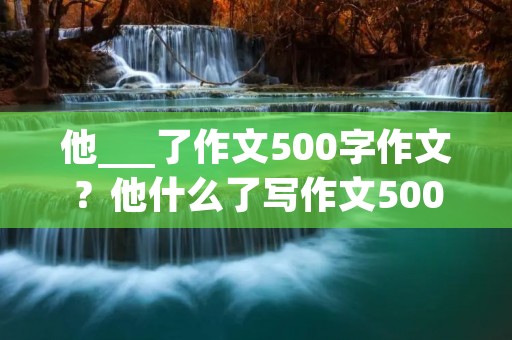 他___了作文500字作文?他什么了写作文500字