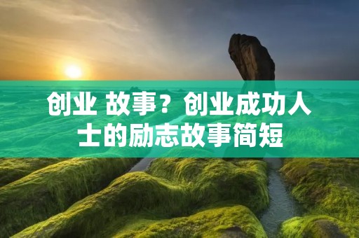 创业 故事?创业成功人士的励志故事简短