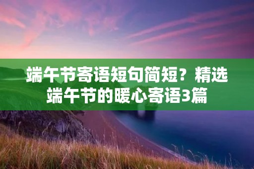 端午节寄语短句简短?精选端午节的暖心寄语3篇 端午节寄语短句简短?精选端午节的暖心寄语3篇