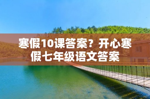 寒假10课答案?开心寒假七年级语文答案