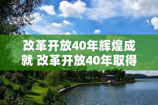 改革开放40年辉煌成就 改革开放40年取得哪些辉煌成就