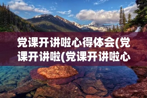 党课开讲啦心得体会(党课开讲啦(党课开讲啦心得体会))