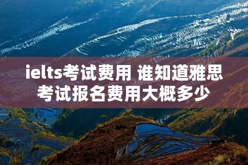 ielts考试费用 谁知道雅思考试报名费用大概多少