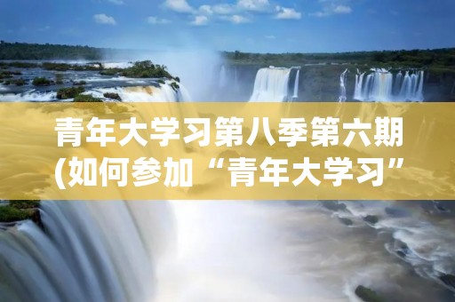 青年大学习第八季第六期(如何参加“青年大学习”)