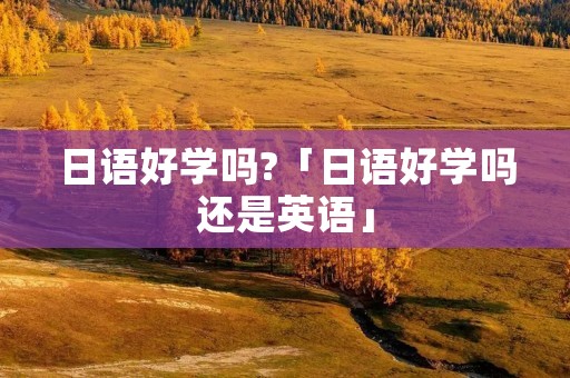 日语好学吗?「日语好学吗还是英语」 日语好学吗?「日语好学吗还是英语」