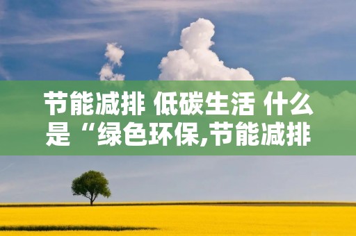 节能减排 低碳生活 什么是“绿色环保,节能减排,低碳生活