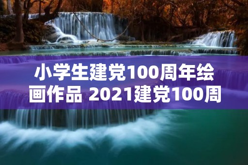 小学生建党100周年绘画作品 2021建党100周年儿童绘画大全 建党100周年儿童画简单又好看