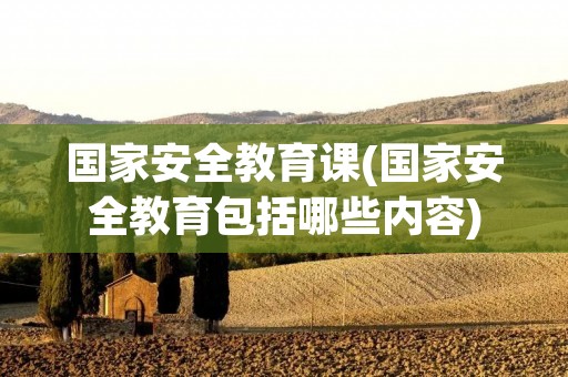 国家安全教育课(国家安全教育包括哪些内容)