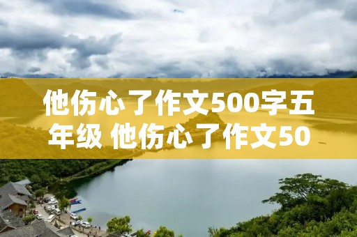 他伤心了作文500字五年级 他伤心了作文500字五年级10篇