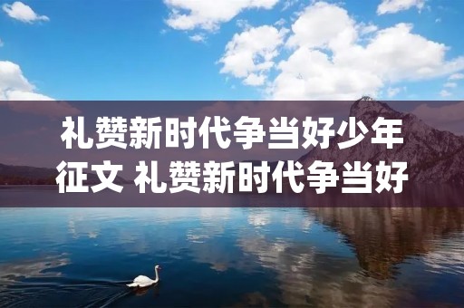 礼赞新时代争当好少年征文 礼赞新时代争当好少年主题征文(精选10篇)