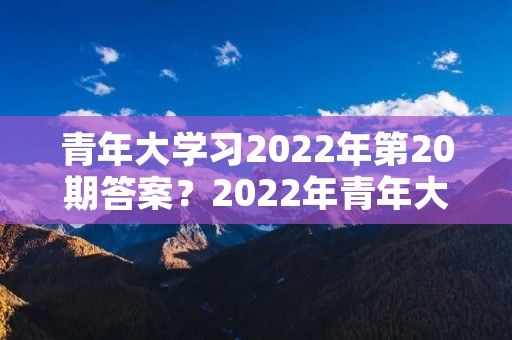 青年大学习2022年第20期答案？2022年青年大学习第二十期答案