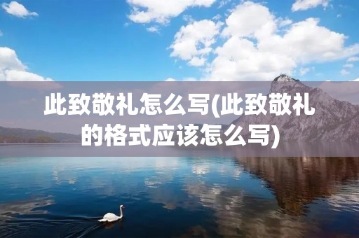 此致敬礼怎么写(此致敬礼的格式应该怎么写) 此致敬礼怎么写(此致敬礼的格式应该怎么写)