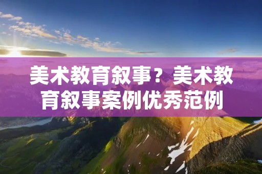 美术教育叙事？美术教育叙事案例优秀范例