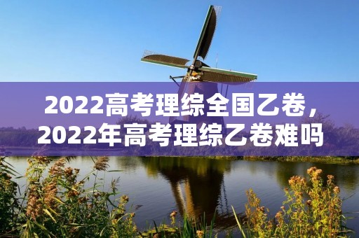 2022高考理综全国乙卷，2022年高考理综乙卷难吗