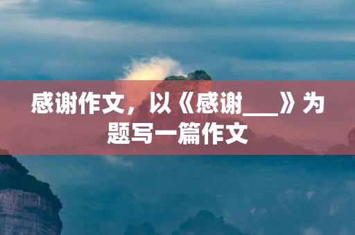 感谢作文,以《感谢___》为题写一篇作文