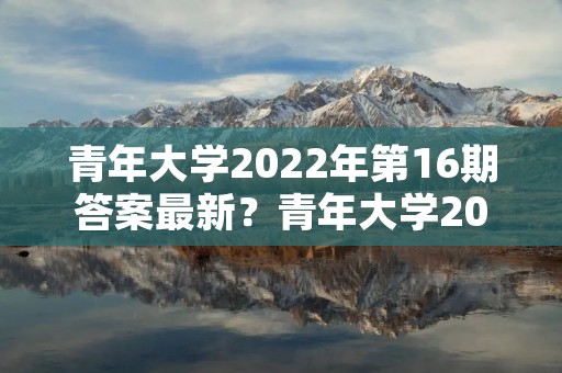 青年大学2022年第16期答案最新?青年大学2022年第19期怎么没有