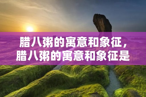 腊八粥的寓意和象征，腊八粥的寓意和象征是什么