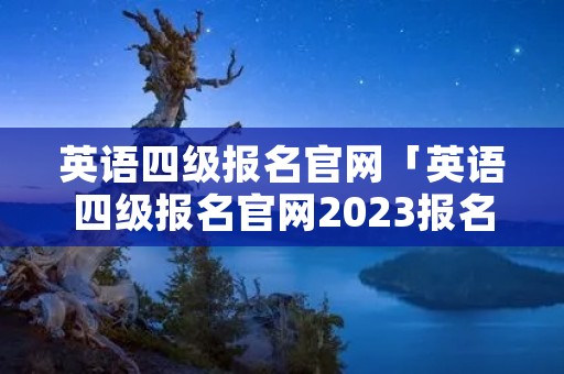 英语四级报名官网「英语四级报名官网2023报名时间」