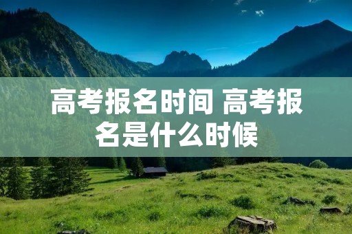 高考报名时间 高考报名是什么时候 高考报名时间 高考报名是什么时候