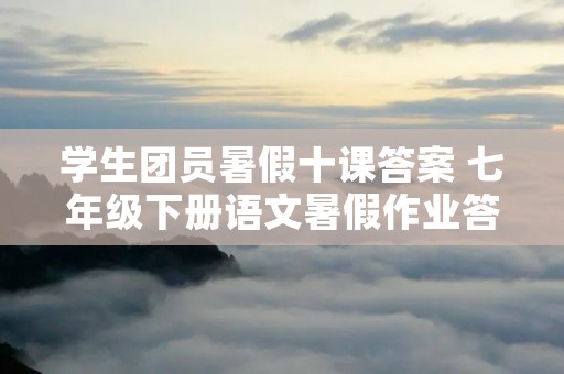 学生团员暑假十课答案 七年级下册语文暑假作业答案