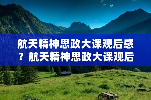 航天精神思政大课观后感？航天精神思政大课观后感心得10篇