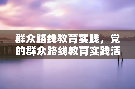 群众路线教育实践，党的群众路线教育实践活动主要任务是什么