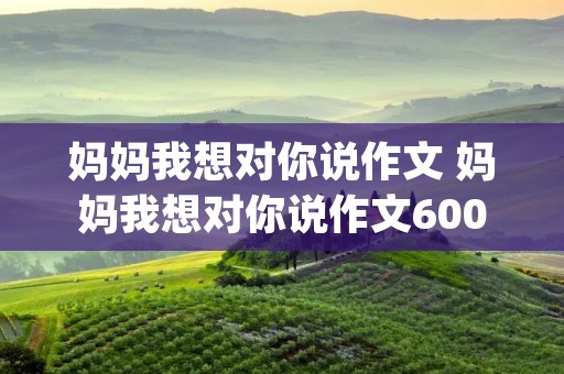 妈妈我想对你说作文 妈妈我想对你说作文600字精选10篇(2)