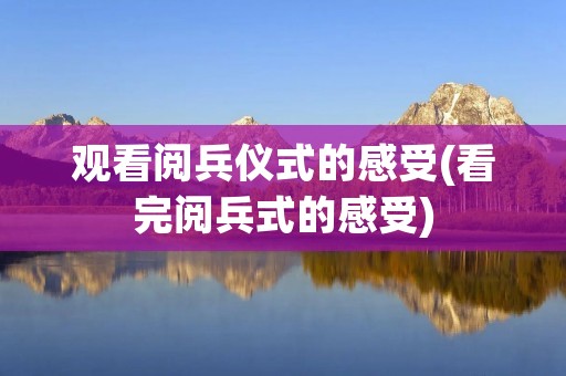 观看阅兵仪式的感受(看完阅兵式的感受)
