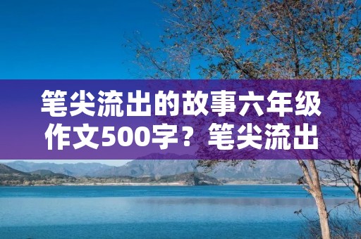 笔尖流出的故事六年级作文500字？笔尖流出的故事六年级500字作文10篇