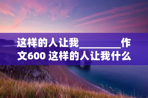 这样的人让我________作文600 这样的人让我什么作文600字十篇
