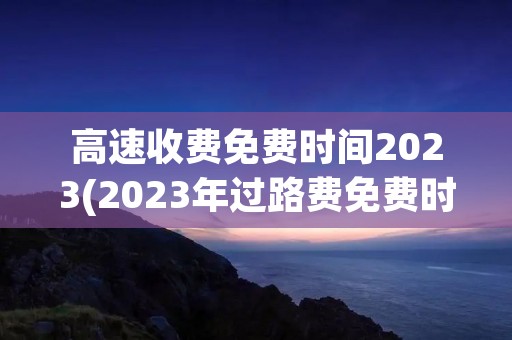 高速收费免费时间2023(2023年过路费免费时间表) 高速收费免费时间2023(2023年过路费免费时间表)