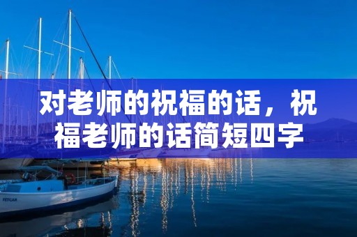 对老师的祝福的话,祝福老师的话简短四字 对老师的祝福的话,祝福老师的话简短四字