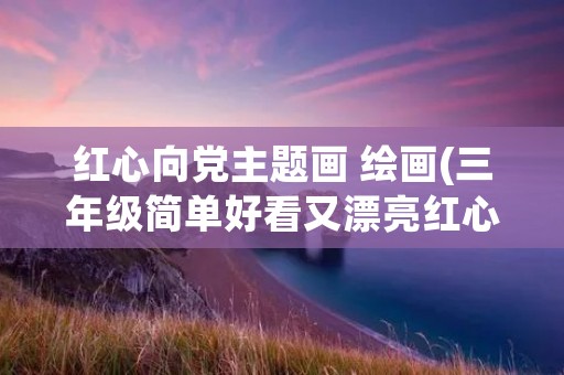 红心向党主题画 绘画(三年级简单好看又漂亮红心向党的画怎么画,不要手抄报)