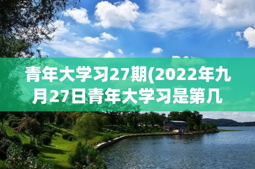 青年大学习27期(2022年九月27日青年大学习是第几期)