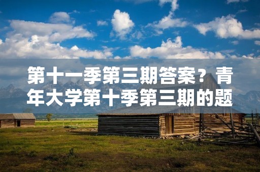 第十一季第三期答案？青年大学第十季第三期的题目和答案