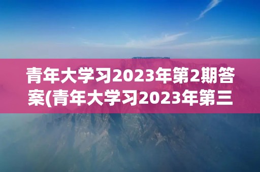 青年大学习2023年第2期答案(青年大学习2023年第三期的学习答案是什么)