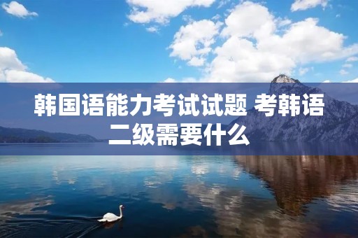 韩国语能力考试试题 考韩语二级需要什么