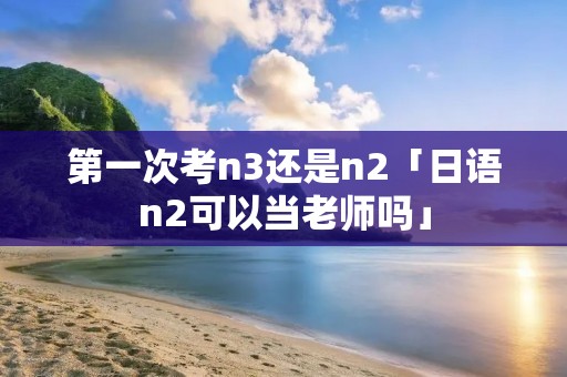第一次考n3还是n2「日语n2可以当老师吗」