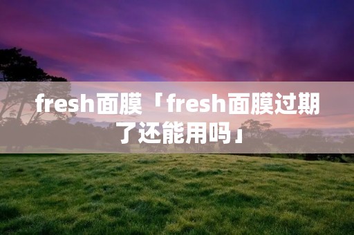fresh面膜「fresh面膜过期了还能用吗」