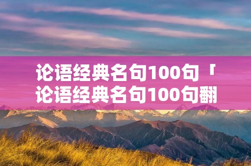 论语经典名句100句「论语经典名句100句翻译与理解」