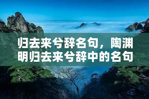 归去来兮辞名句，陶渊明归去来兮辞中的名句有哪些
