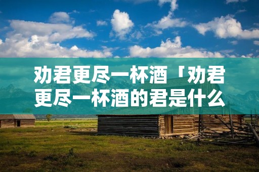 劝君更尽一杯酒「劝君更尽一杯酒的君是什么意思」