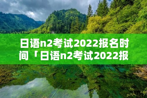 日语n2考试2022报名时间「日语n2考试2022报名时间网站」