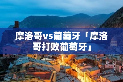 摩洛哥vs葡萄牙「摩洛哥打败葡萄牙」