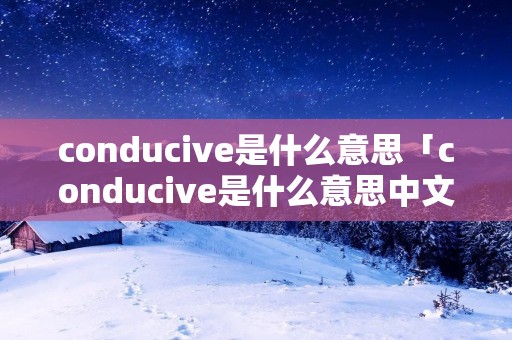 conducive是什么意思「conducive是什么意思中文」