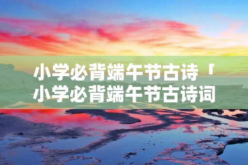 小学必背端午节古诗「小学必背端午节古诗词」