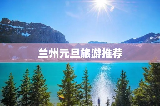兰州元旦旅游推荐 兰州元旦旅游推荐