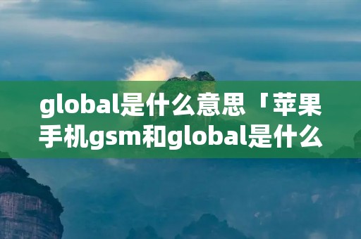 global是什么意思「苹果手机gsm和global是什么意思」